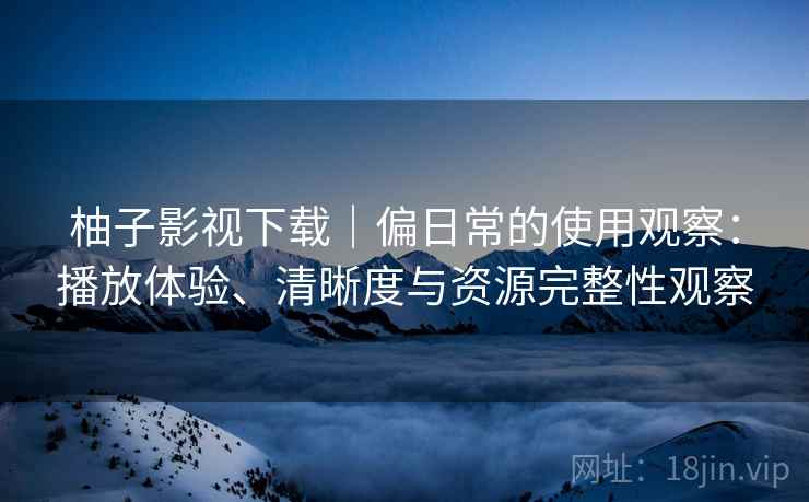 柚子影视下载|偏日常的使用观察:播放体验、清晰度与资源完整性观察 柚子影视下载|偏日常的使用观察:播放体验、清晰度与资源完整性观察