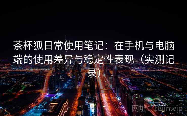 茶杯狐日常使用笔记:在手机与电脑端的使用差异与稳定性表现(实测记录) 茶杯狐日常使用笔记:在手机与电脑端的使用差异与稳定性表现(实测记录)