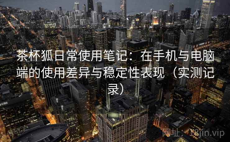 茶杯狐日常使用笔记:在手机与电脑端的使用差异与稳定性表现(实测记录) 茶杯狐日常使用笔记:在手机与电脑端的使用差异与稳定性表现(实测记录)