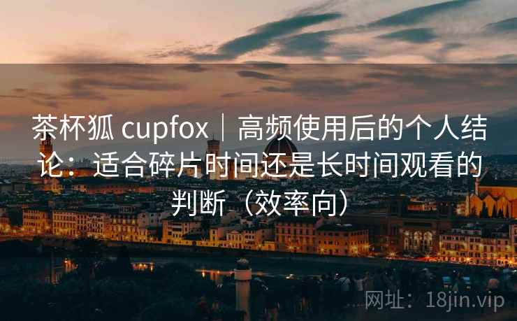 茶杯狐 cupfox|高频使用后的个人结论:适合碎片时间还是长时间观看的判断(效率向) 茶杯狐 cupfox|高频使用后的个人结论:适合碎片时间还是长时间观看的判断(效率向)