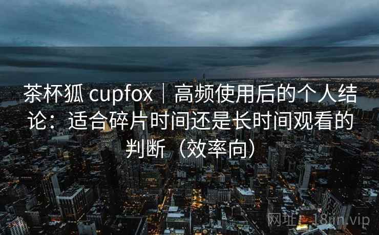 茶杯狐 cupfox|高频使用后的个人结论:适合碎片时间还是长时间观看的判断(效率向) 茶杯狐 cupfox|高频使用后的个人结论:适合碎片时间还是长时间观看的判断(效率向)