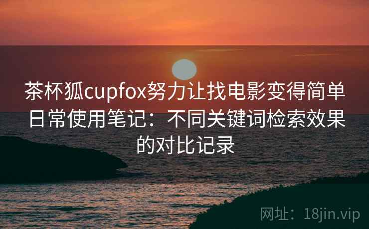 茶杯狐cupfox努力让找电影变得简单日常使用笔记:不同关键词检索效果的对比记录 茶杯狐cupfox努力让找电影变得简单日常使用笔记:不同关键词检索效果的对比记录
