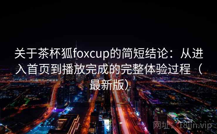 关于茶杯狐foxcup的简短结论:从进入首页到播放完成的完整体验过程(最新版) 关于茶杯狐foxcup的简短结论:从进入首页到播放完成的完整体验过程(最新版)