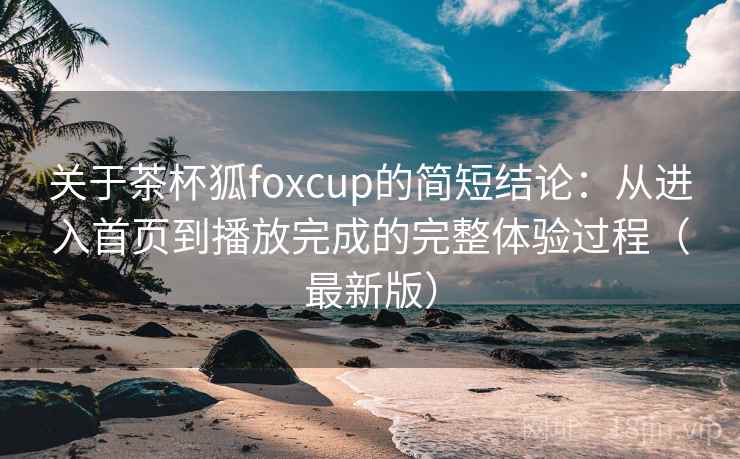 关于茶杯狐foxcup的简短结论:从进入首页到播放完成的完整体验过程(最新版) 关于茶杯狐foxcup的简短结论:从进入首页到播放完成的完整体验过程(最新版)